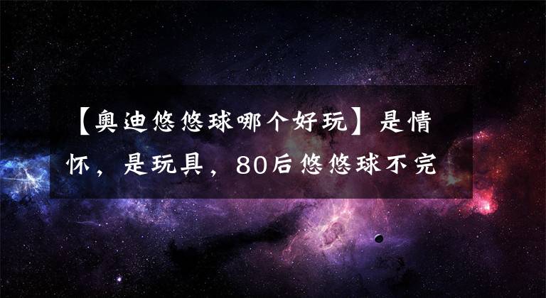 【奥迪悠悠球哪个好玩】是情怀，是玩具，80后悠悠球不完全介绍！