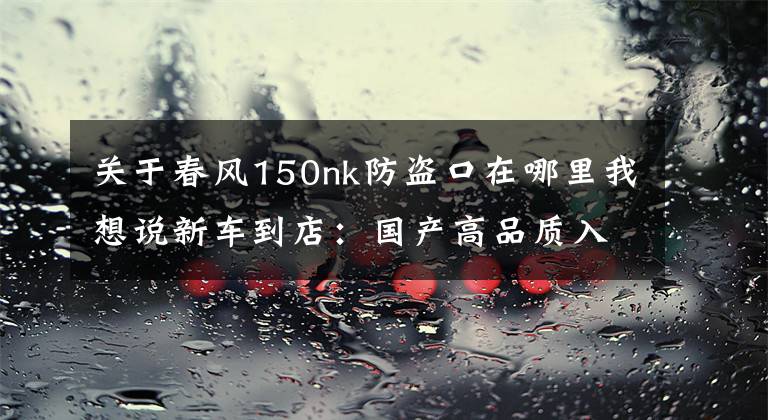 关于春风150nk防盗口在哪里我想说新车到店：国产高品质入门级街车——2016款春风150 NK