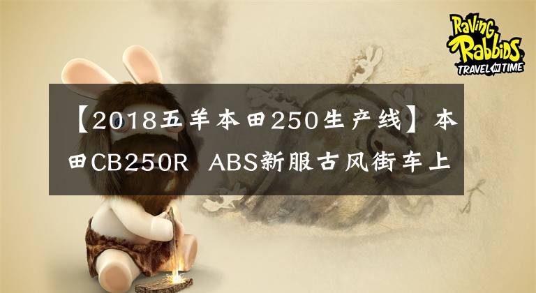 【2018五羊本田250生产线】本田CB250R  ABS新服古风街车上添加了磨砂蓝色印章，4月1日日本土卖