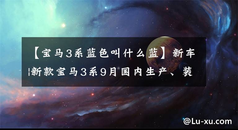 【宝马3系蓝色叫什么蓝】新车|新款宝马3系9月国内生产、装修、双屏变更、配置细节曝光。