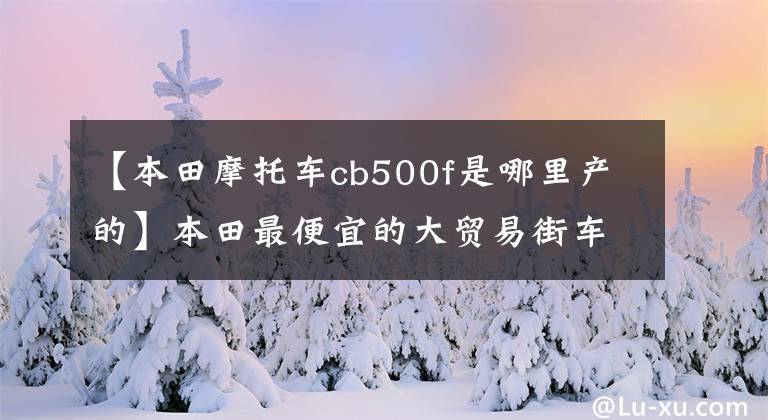 【本田摩托车cb500f是哪里产的】本田最便宜的大贸易街车2019款本田CB500F