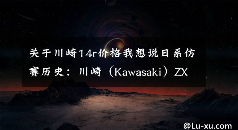 关于川崎14r价格我想说日系仿赛历史：川崎（Kawasaki）ZX-14R（六眼魔神）（下）