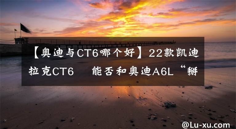 【奥迪与CT6哪个好】22款凯迪拉克CT6  能否和奥迪A6L“掰掰手腕”？