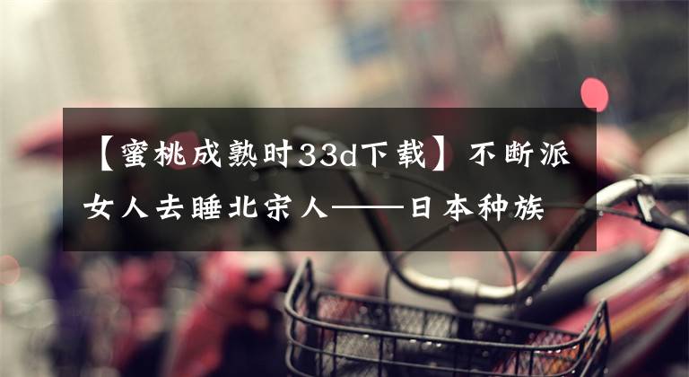 【蜜桃成熟时33d下载】不断派女人去睡北宋人——日本种族基因改造计划。