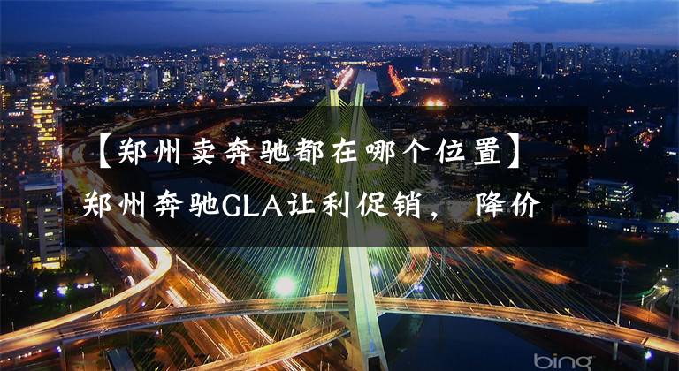 【郑州卖奔驰都在哪个位置】郑州奔驰GLA让利促销， 降价5.2万元, 欢迎垂询