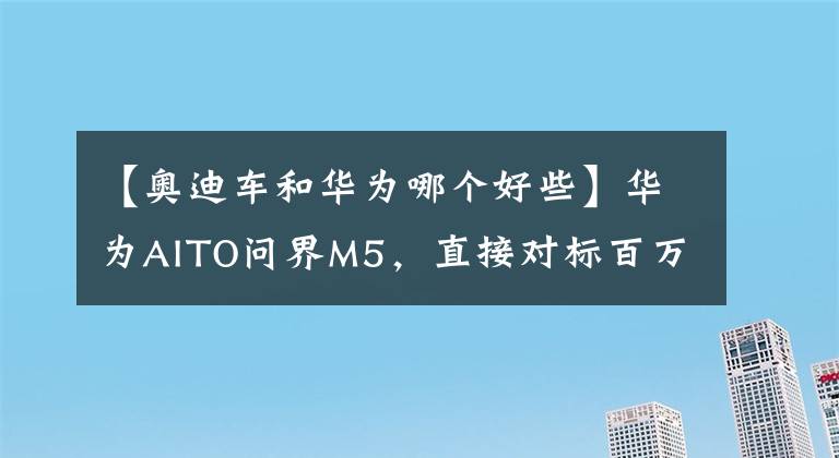 【奥迪车和华为哪个好些】华为AITO问界M5，直接对标百万豪车，是不是吹得太过了？