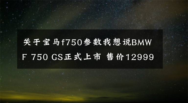 关于宝马f750参数我想说BMW F 750 GS正式上市 售价129990元起