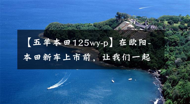 【五羊本田125wy-p】在欧阳-本田新车上市前，让我们一起看看在过去的25年里欧阳-本田制造了什么样的车！