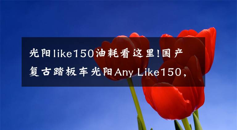 光阳like150油耗看这里!国产复古踏板车光阳Any Like150，车友：都市文艺青年必备