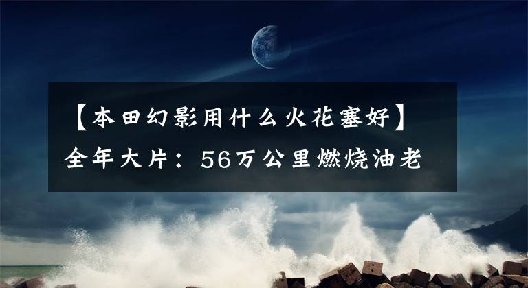 【本田幻影用什么火花塞好】全年大片：56万公里燃烧油老A6重生之路充满鲜血！