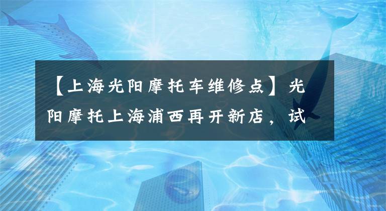 【上海光阳摩托车维修点】光阳摩托上海浦西再开新店，试营业优惠多多