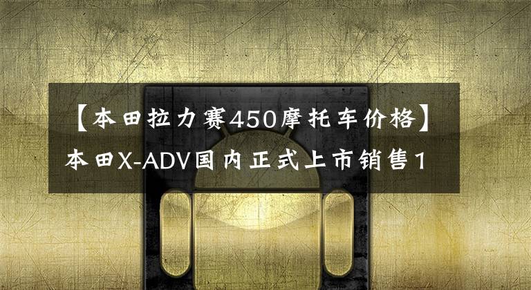 【本田拉力赛450摩托车价格】本田X-ADV国内正式上市销售15.8万韩元