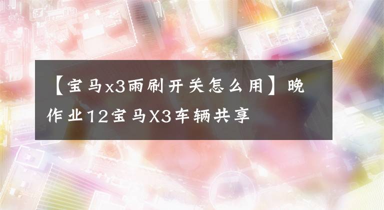 【宝马x3雨刷开关怎么用】晚作业12宝马X3车辆共享