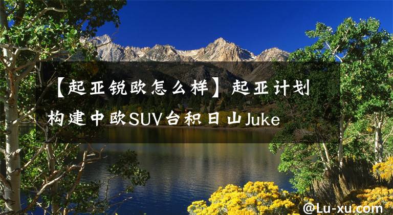 【起亚锐欧怎么样】起亚计划构建中欧SUV台积日山Juke