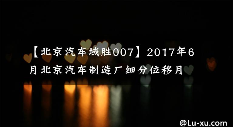 【北京汽车域胜007】2017年6月北京汽车制造厂细分位移月度销售量统计