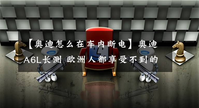 【奥迪怎么在车内断电】奥迪A6L长测 欧洲人都享受不到的配置