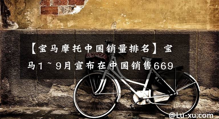 【宝马摩托中国销量排名】宝马1 ~ 9月宣布在中国销售669，637辆，继续大幅领先对手