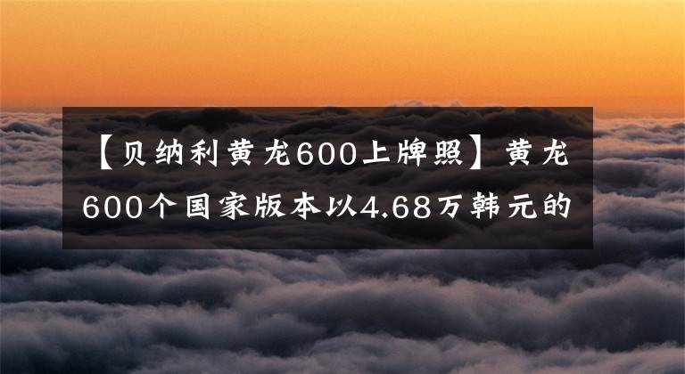 【贝纳利黄龙600上牌照】黄龙600个国家版本以4.68万韩元的价格销售，标配ABS系统。
