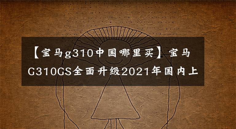 【宝马g310中国哪里买】宝马G310GS全面升级2021年国内上市