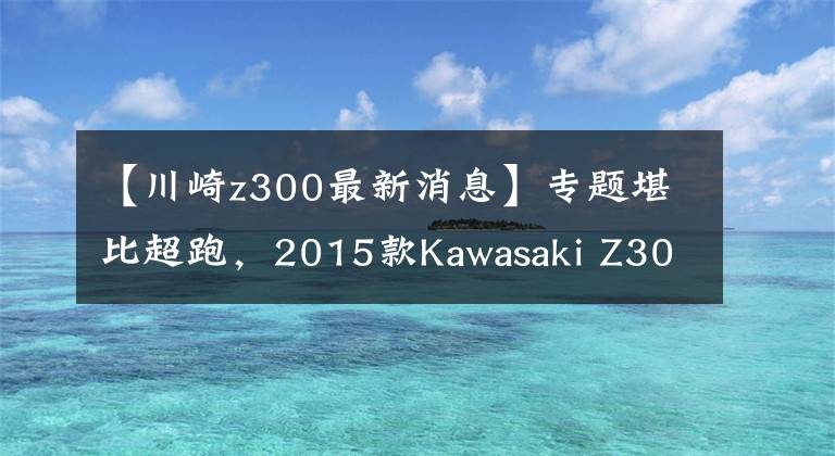 【川崎z300最新消息】专题堪比超跑，2015款Kawasaki Z300