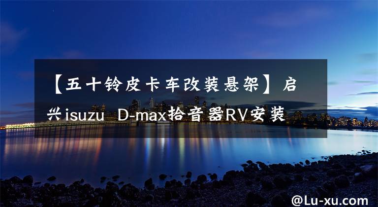 【五十铃皮卡车改装悬架】启兴isuzu  D-max拾音器RV安装空气悬架
