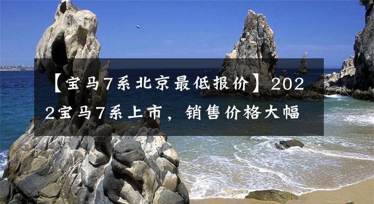 【宝马7系北京最低报价】2022宝马7系上市，销售价格大幅下调，3.0T  6缸发动机，取消4个席位。