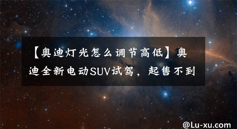 【奥迪灯光怎么调节高低】奥迪全新电动SUV试驾，起售不到40万，7座大空间比奔驰EQC更实用