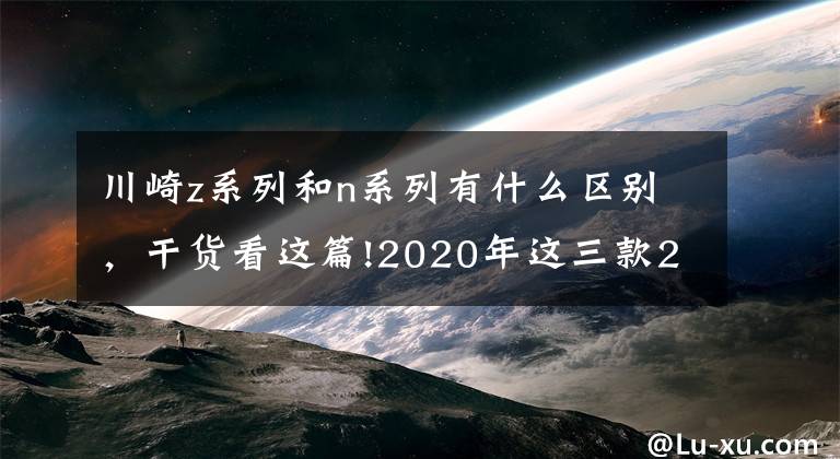 川崎z系列和n系列有什么区别，干货看这篇!2020年这三款200匹马力神兽混战，你兜里的钱准备好了没有？