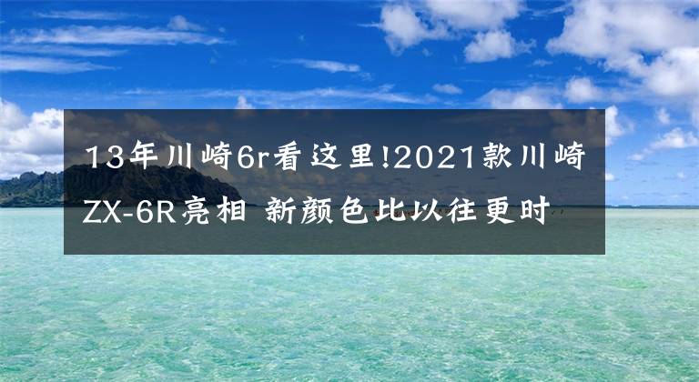 13年川崎6r看这里!2021款川崎ZX-6R亮相 新颜色比以往更时尚