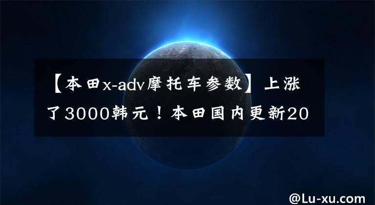 【本田x-adv摩托车参数】上涨了3000韩元！本田国内更新2022 X-ADV，售价16.19w。