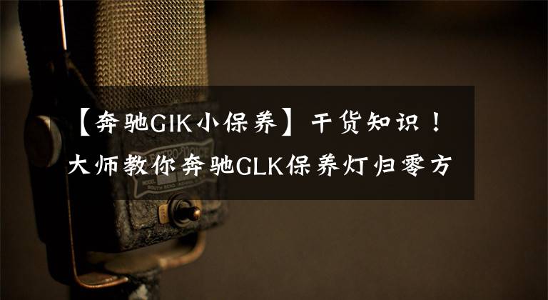 【奔驰GIK小保养】干货知识！大师教你奔驰GLK保养灯归零方法