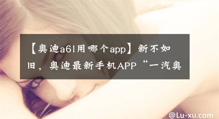 【奥迪a6l用哪个app】新不如旧，奥迪最新手机APP“一汽奥迪”