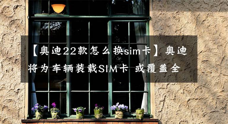 【奥迪22款怎么换sim卡】奥迪将为车辆装载SIM卡 或覆盖全系车型