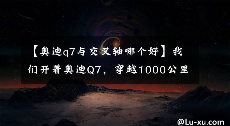 【奥迪q7与交叉轴哪个好】我们开着奥迪Q7，穿越1000公里探索无人区