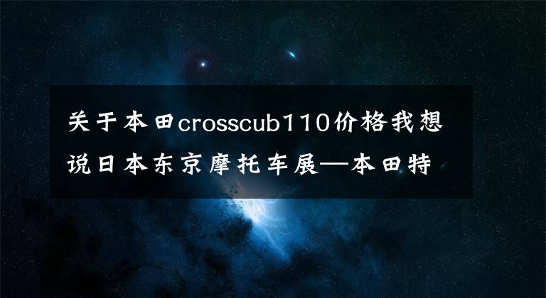 关于本田crosscub110价格我想说日本东京摩托车展—本田特辑，说实话，我有点酸！日售价感人。