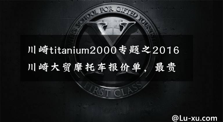 川崎titanium2000专题之2016川崎大贸摩托车报价单，最贵的高达72万