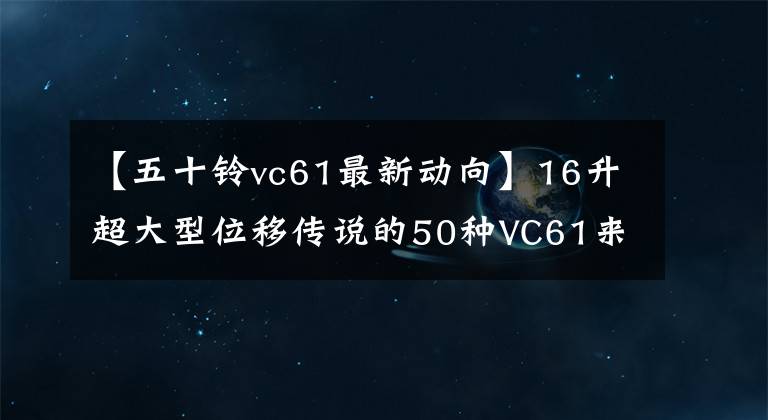 【五十铃vc61最新动向】16升超大型位移传说的50种VC61来了。