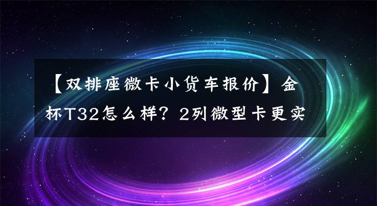 【双排座微卡小货车报价】金杯T32怎么样？2列微型卡更实用，大动力不到4万人。