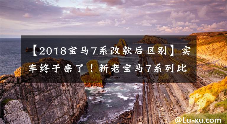 【2018宝马7系改款后区别】实车终于来了！新老宝马7系列比较，新车足以“横行霸道”