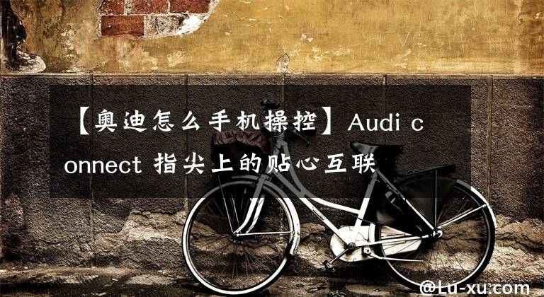 【奥迪怎么手机操控】Audi connect 指尖上的贴心互联