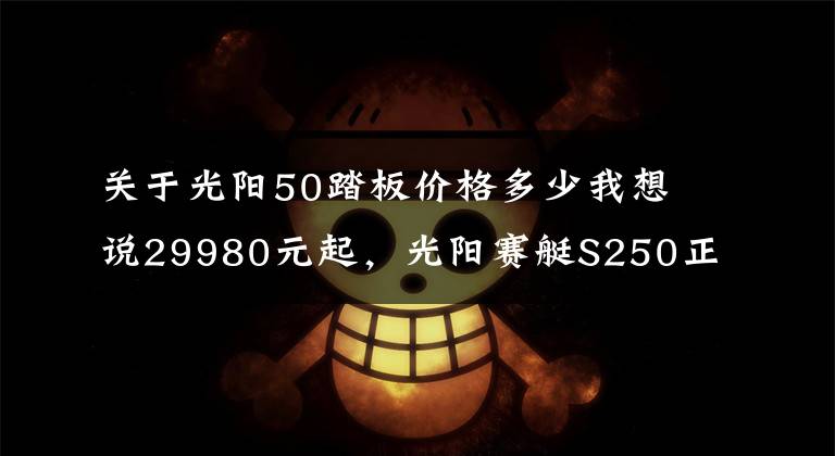 关于光阳50踏板价格多少我想说29980元起，光阳赛艇S250正式发布，预售已开启