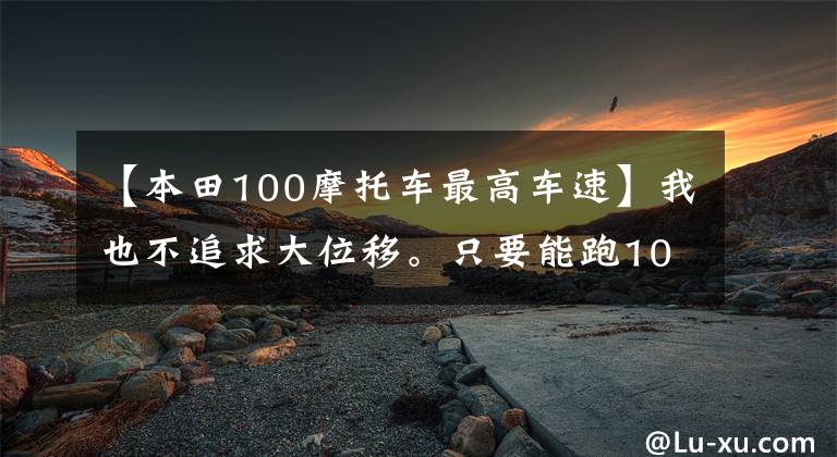 【本田100摩托车最高车速】我也不追求大位移。只要能跑100码就行了。请推荐一下