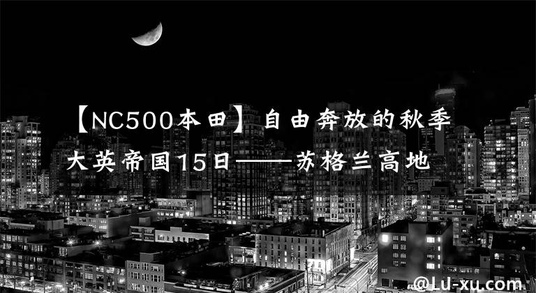 【NC500本田】自由奔放的秋季大英帝国15日——苏格兰高地NC500、湖地区徒步、Cotswolds庄园、伦敦西部音乐剧