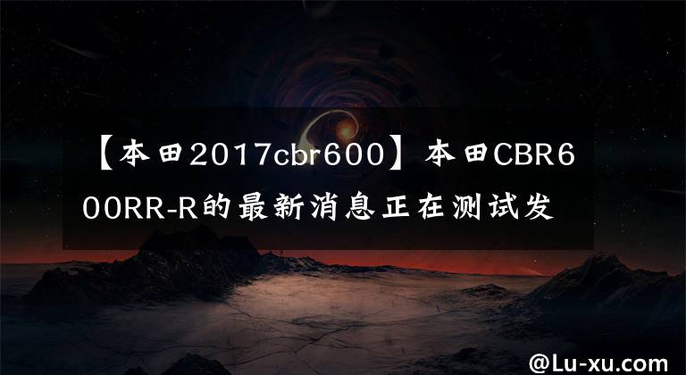 【本田2017cbr600】本田CBR600RR-R的最新消息正在测试发动机和功能