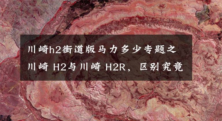 川崎h2街道版马力多少专题之川崎 H2与川崎 H2R，区别究竟在哪里，仅仅只是因为多了一个R吗