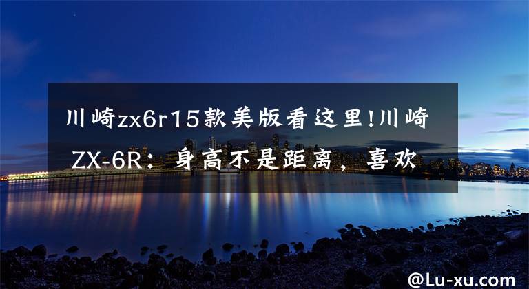 川崎zx6r15款美版看这里!川崎 ZX-6R：身高不是距离，喜欢就没问题｜车主谈体会