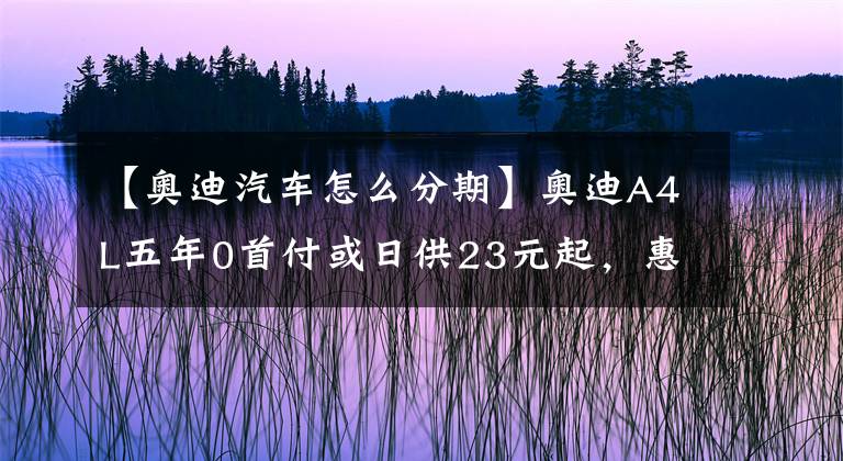 【奥迪汽车怎么分期】奥迪A4L五年0首付或日供23元起，惠享金融政策轻松用车