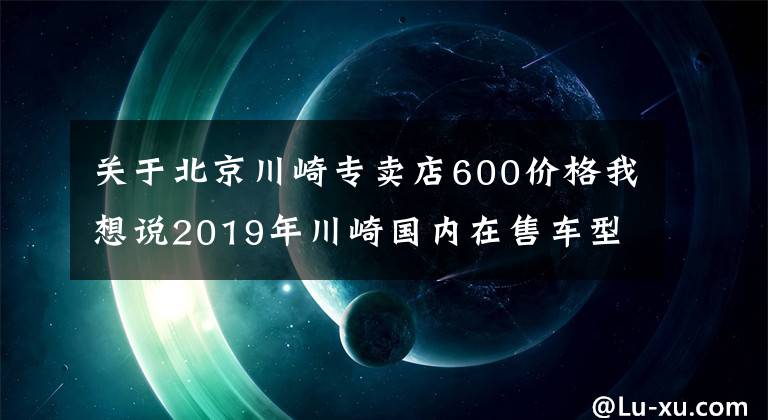 关于北京川崎专卖店600价格我想说2019年川崎国内在售车型一览