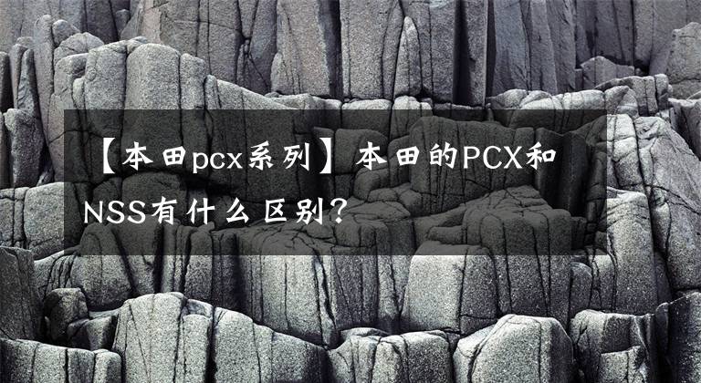 【本田pcx系列】本田的PCX和NSS有什么区别？