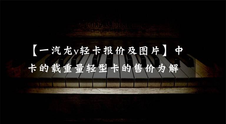 【一汽龙v轻卡报价及图片】中卡的载重量轻型卡的售价为解放7米7货车只需要12.88万美元